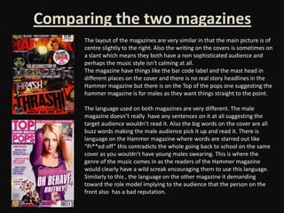 Comparing the two magazines
      The layout of the magazines are very similar in that the main picture is of
      centre slightly to the right. Also the writing on the covers is sometimes on
      a slant which means they both have a non sophisticated audience and
      perhaps the music style isn't calming at all.
      The magazine have things like the bar code label and the mast head in
      different places on the cover and there is no real story headlines in the
      Hammer magazine but there is on the Top of the pops one suggesting the
      hammer magazine is for males as they want things straight to the point.

      The language used on both magazines are very different. The male
      magazine doesn’t really have any sentences on it at all suggesting the
      target audience wouldn’t read it. Also the big words on the cover are all
      buzz words making the male audience pick it up and read it. There is
      language on the Hammer magazine where words are starred out like
      “Pi**ed off” this contradicts the whole going back to school on the same
      cover as you wouldn’t have young males swearing. This is where the
      genre of the music comes in as the readers of the Hammer magazine
      would clearly have a wild screak encouraging them to use this language.
      Similarly to this , the language on the other magazine it demanding
      toward the role model implying to the audience that the person on the
      front also has a bad reputation.
 