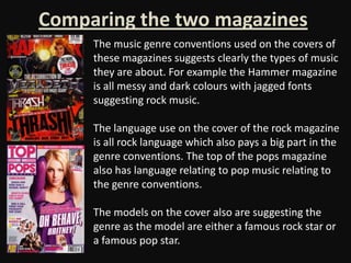 Comparing the two magazines
     The music genre conventions used on the covers of
     these magazines suggests clearly the types of music
     they are about. For example the Hammer magazine
     is all messy and dark colours with jagged fonts
     suggesting rock music.

     The language use on the cover of the rock magazine
     is all rock language which also pays a big part in the
     genre conventions. The top of the pops magazine
     also has language relating to pop music relating to
     the genre conventions.

     The models on the cover also are suggesting the
     genre as the model are either a famous rock star or
     a famous pop star.
 