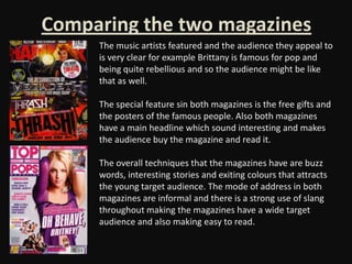 Comparing the two magazines
     The music artists featured and the audience they appeal to
     is very clear for example Brittany is famous for pop and
     being quite rebellious and so the audience might be like
     that as well.

     The special feature sin both magazines is the free gifts and
     the posters of the famous people. Also both magazines
     have a main headline which sound interesting and makes
     the audience buy the magazine and read it.

     The overall techniques that the magazines have are buzz
     words, interesting stories and exiting colours that attracts
     the young target audience. The mode of address in both
     magazines are informal and there is a strong use of slang
     throughout making the magazines have a wide target
     audience and also making easy to read.
 