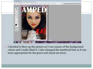  I decided to blow up the picture as I was unsure of the background
  colour and I really liked it. I also changed the masthead font as it was
  more appropriate for the genre and stood out more.
 