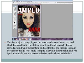  This is a major change, i gave the masthead an outline or red and
  black I also added in the date, a simple puff and barcode. I also
  played around with the lighting and contrast of the picture to make
  her stand out and look more vampire-like with the pale skin and red
  lips I also made her eye makeup darker and airbrushed the face.
 