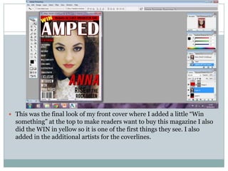  This was the final look of my front cover where I added a little “Win
  something” at the top to make readers want to buy this magazine I also
  did the WIN in yellow so it is one of the first things they see. I also
  added in the additional artists for the coverlines.
 