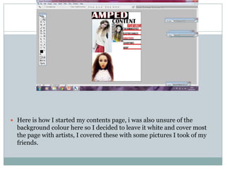  Here is how I started my contents page, i was also unsure of the
  background colour here so I decided to leave it white and cover most
  the page with artists, I covered these with some pictures I took of my
  friends.
 