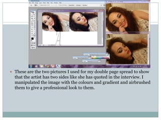  These are the two pictures I used for my double page spread to show
  that the artist has two sides like she has quoted in the interview. I
  manipulated the image with the colours and gradient and airbrushed
  them to give a professional look to them.
 