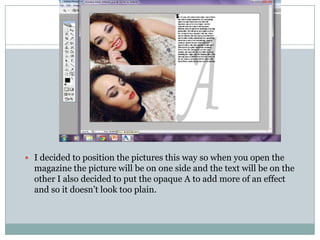  I decided to position the pictures this way so when you open the
  magazine the picture will be on one side and the text will be on the
  other I also decided to put the opaque A to add more of an effect
  and so it doesn’t look too plain.
 