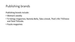 Publishing brands 
Publishing brands include: 
• Woman’s weekly 
• Tv listings magazines; Namely Bella, Take a break, That...