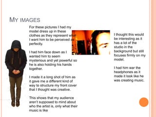 MY IMAGES
     For these pictures I had my
     model dress up in these
     clothes as they represent what       I thought this would
     I want him to be perceived as        be interesting as it
     perfectly.                           has a lot of the
                                          studio in the
     I had him face down as I             background but still
     wanted him to seem                   focuses firmly on my
     mysterious and yet powerful so       model.
     he is also holding his hands
     together.                            I had him war the
                                          headphones as it
     I made it a long shot of him as      made it look like he
     it gave me a different kind of       was creating music.
     way to structure my front cover
     that I thought was creative.

     This shows that my audience
     aren’t supposed to mind about
     who the artist is, only what their
     music is like
 