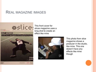 REAL MAGAZINE IMAGES


              This front cover for
              slices magazine uses a
              long shot to create an
              effect like mine

                                       This photo from slice
                                       magazine shows a
                                       producer in the studio,
                                       like mine. This one
                                       doesn’t have any
                                       effects like mine
                                       though
 