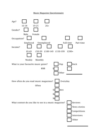 Music Magazine Questionnaire



Age?

          16-18         19-25           26+

Gender?

           Male         Female

Occupation?

              Employed      Unemployed                       Full-time      Part-time

Income?

               £0-49      £50-99 £100-149 £150-199               £200+



               Weekly     Monthly

What is your favourite music genre?                    Pop               Rock

                                  RNB         Indie

                                                      Other



How often do you read music magazines?                  Everyday

                          Often

                                              Sometimes

                                              Rarely

                                              Never

What content do you like to see in a music magazine?                     Reviews

                                                                         News stories

                                                                     Competitions

                                                                         Interviews

                                                                         Other
 