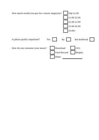 How much would you pay for a music magazine?          50p-£1.00

                                                      £1.00-£2.00

                                                      £2.00-£3.00

                                                      £3.00-£4.00

                                                      £4.00+



Is photo quality important?      Yes           No          Not bothered



How do you consume your music?         Download                Cd’s

                                       Vinyl Record            Illegaly

                                       Other
 