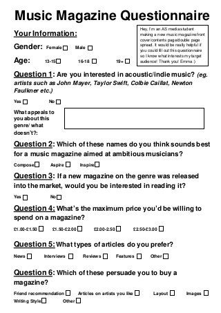 Music Magazine Questionnaire
Your Information:
Gender: Female Male
Age: 13-15 16-18 19+
Question 1: Are you interested in acoustic/indie music? (eg.
artists such as John Mayer, Taylor Swift, Colbie Caillat, Newton
Faulkner etc.)
Yes No
What appeals to
you aboutthis
genre/what
doesn’t?:
Question 2: Which of these names do you think sounds best
for a music magazine aimed at ambitious musicians?
Compose Aspire Inspire
Question 3: If a new magazine on the genre was released
into the market, would you be interested in reading it?
Yes No
Question 4: What’s the maximum price you’d be willing to
spend on a magazine?
£1.00-£1.50 £1.50-£2.00 £2.00-2.50 £2.50-£3.00
Question 5:What types of articles do you prefer?
News Interviews Reviews Features Other
Question 6: Which of these persuade you to buy a
magazine?
Friend recommendation Articles on artists you like Layout Images
Writing Style Other
Hey, I’m an AS media student
making a new music magazine front
cover/contents page/double page
spread. It would be really helpful if
you could fill out this questionnaire
so I know what interests my target
audience! Thank you! Emma :)
 