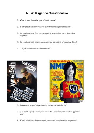 Music Magazine Questionnaire

1. What is your favourite type of music genre?


2. What type of content would you expect to see in a grime magazine?


3. Do you think these front covers would be an appealing cover for a grime
   magazine?


4. Do you think the typefaces are appropriate for the type of magazine this is?


5.   Do you like the use of colour contrasts?




6. Does this of style of magazine meet the genre criteria for you?


7. (The bomb squad) This magazine uses the 3 colour scheme does that appeal to
   you?


8. What kind of advertisement would you expect in each of these magazines?
 