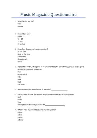 Music Magazine Questionnaire
1. What Gender are you?
   Male
   Female



2. How old are you?
   Under 15
   15 – 17
   18 – 20
   20 and up

3. How often do you read music magazines?
   All the time
   Most of the time
   Sometimes
   Occassionally
   Never

4. If one of the first 4, what genre of do you listen to? (this is most likely going to be the genre
   of music in that music magazine)
   Punk
   Heavy Metal
   Indie
   Rock
   R&B
   Electronic

5. What artist do you tend to listen to the most? __________________

6. If Punk, Indie or Rock, What name do you think would suit a music magazine?
   RAW
   Slam!
   Tune
   Other (if so what would you name it? ______________________)

7. What is most important to you in a music magazine?
   Colour
   Artists
   Layout
   Articles
 