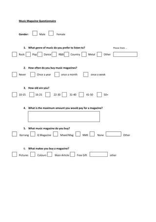 Music Magazine Questionnaire



Gender:           Male           Female



    1. What genre of music do you prefer to listen to?                                   Please State ...

Rock       Pop        Dance       R&B         Country             Metal          Other



    2. How often do you buy music magazines?

Never            Once a year           once a month                once a week



    3. How old are you?

10-15        16-21             22-30          31-40           41-50              50+



    4. What is the maximum amount you would pay for a magazine?




    5. What music magazine do you buy?

Kerrang          Q Magazine        Mixed Mag               NME            None                      Other



    6. What makes you buy a magazine?

Pictures         Colours       Main Article           Free Gift                        other
 