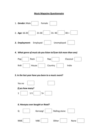 Music Magazine Questionnaire



1. Gender: Male                Female



2. Age: 16-20            21-30            31- 40        40 +



3. Employment:        Employed              Unemployed



4. What genre of music do you listen to?(can tick more than one)

   Pop          Rock                Rap                 Classical

   RnB            House             Country                 Indie



5. In the last year have you been to a music event?


   Yes no

  If yes how many?

   1            1-5            5+



   6. Haveyou ever bought or Read?

   Q                    Kerrang!            Rolling stone



   NME                  VIBE                Other               None
 