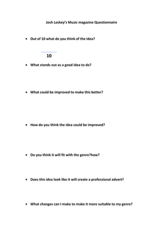 Josh Lockey’s Music magazine Questionnaire

Out of 10 what do you think of the idea?

10
What stands out as a good idea to do?

What could be improved to make this better?

How do you think the idea could be improved?

Do you think it will fit with the genre?how?

Does this idea look like it will create a professional advert?

What changes can I make to make it more suitable to my genre?

 