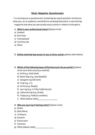 Music Magazine Questionnaire
I’m carrying out a questionnaire containing ten quick questions to find out
what you, as an audience, would like to see being featured in a new hip hop
magazine and what you personally enjoy and do in relation to the genre.
1. What is your professional status?(please circle)
a) Student
b) Part-time
c) Unemployed
d) Full-time job
e) Other
2. Define what hip hop means to you in three words:(please state below)
3. Which of the following types of hip hop music do you prefer? (please
circle more than one if you need to)
a) Drill (e.g. Chief Keef)
b) Boom bap (e.g. Joey Bada$$)
c) Gangster rap (50 Cent)
d) Trap (e.g. T.I)
e) Grime (e.g. Skepta)
f) Jazz rap (e.g. A Tribe Called Quest)
g) Industrialrap (e.g. Drake)
h) Trippy (e.g. Flatbush zombies)
i) Other (please state)__________________
4. Who are your top 3 hip hop artist? (please circle)
a) Drake
b) Nicki Minaj
c) Lil Wayne
d) Eminem
e) Kanyewest
f) Common
g) Other (please state)_________________
 