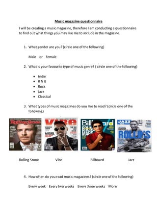 Music magazine questionnaire
I will be creating a music magazine, thereforeI am conducting a questionnaire
to find out what things you may like me to include in the magazine.
1. What gender are you? (circle one of the following)
Male or female
2. What is your favouritetype of music genre? ( circle one of the following)
 Indie
 R N B
 Rock
 Jazz
 Classical
3. What types of music magazines do you like to read? (circle one of the
following)
Rolling Stone Vibe Billboard Jazz
4. How often do you read music magazines? (circleone of the following)
Every week Every two weeks Every three weeks More
 