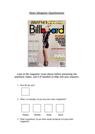 Music Magazine Questionnaire
Look at the magazine cover above before answering the
questions below, use it (if needed) to help with your answers.
1. How old are you?
2. When, on average, do you buy pop music magazines?
Weekly Monthly Yearly Never
3. What conventions do you think would be typical of a pop music
magazine?
 