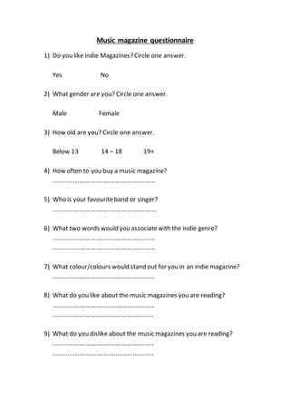 Music magazine questionnaire
1) Do you like indie Magazines?Circle one answer.
Yes No
2) What gender are you? Circle one answer.
Male Female
3) How old are you? Circle one answer.
Below 13 14 – 18 19+
4) How often to you buy a music magazine?
...........................................................
5) Who is your favouriteband or singer?
............................................................
6) What two words would you associatewith the indie genre?
...........................................................
...........................................................
7) What colour/colours would stand out for you in an indie magazine?
..........................................................
8) What do you like about the music magazines you are reading?
..........................................................
..........................................................
9) What do you dislike about the music magazines you are reading?
..........................................................
..........................................................
 