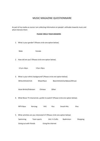                                                  MUSIC MAGAZINE QUESTIONNAIRE <br />As part of my media as course I am collecting information on people’s attitudes towards music and what interests them:<br />                                                           PLEASE CIRCLE YOUR ANSWERS                                          <br /> <br />,[object Object],  <br />                Male                               Female<br /> <br />,[object Object], <br />                13 yrs-16yrs                   17yrs-19yrs<br /> <br />,[object Object],               White British/Irish              Mixed Race               Black British/Caribbean/African  <br /> <br />               Asian British/Pakistani           Chinese              Other<br />                                                                    <br />,[object Object], <br />               MTV Base             Kerrang               VH1            Kiss              Smash Hits                Viva     <br /> <br />,[object Object],               Swimming               Team sports                Arts ‘n Crafts           Badminton               Shopping        <br />               Going out with friends                  Using the internet<br />                              <br />,[object Object],               Hip hop              R ‘n’ B            Rock                 Jazz          Classical           Indie pop    <br />,[object Object],                TV          Internet            Radio         Magazines      <br />,[object Object],                Yes                              No<br />,[object Object],                Yes                                No<br />,[object Object],                Once a month             Twice a month             Three times a month or more<br />,[object Object]