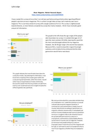 LydiaJudge
Music Magazine: Market Research Report
https://www.surveymonkey.com/r/22DWMDN
I have created this survey onlineso that I can retrieve qualitativeand quantitativedata regardingdifferent
people’s opinions on music magazines.This is so thatI can get ideas on how I will createmy own music
magazine. This is a primary research survey,with a target audience of 13-21.This survey is slightly biased
towards females, as more females answered my survey than males,however, I think I have received a good
amount of information.
This graph to the left shows the age ranges of the people
who have taken my survey. It is evident that ages 13-17
were the most common (55.56%), meaning this would be
the most sensibletargetaudience for my magazine.
However, the 36-44 age range is the second most popular.
Because of this,I could increasethe range of my target
audience, and includearticles and bands thatthe older
generations would liketo read about.
My next questionaskedthe surveytaker whether they
are employedor not. I asked this questionas it would
indicate how priceythe magazine would be, if
someone has a jobandtherefore a steadysource of
income, theymaybe ore willingto spendmore ona
magazine, whereas someone who is unemployed and
without income probablywouldn’t want to spendtheir
moneyon a magazine. Myresults showthat most of
the people (62%)whotookmysurveyare in
employment, andtherefore couldprobablyafford to
spend more on luxuries such as magazines. However,
just because most people taking mysurveyare
employed, doesn’t meanthe price of the magazine will
be high, as I willneed to cater to all people wholike to
read music magazines, whether theyare employedor
not.
This graph indicates that more females have takenthe
surveythanmales,. Bycollecting thisinformation, I now
know that a majorityof the answers givenwithin the
surveywere givenbyfemales, rather thanmales. I would
rather have anequal balance of males andfemales,
because this would meanthat myanswers are split more
evenly, andI couldhave more of an insight intowhat the
different genders like specifically.
 