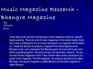 Music Magazine Research -
Bhangra Magazine
By
Hamza
Butt


   I have been given the brief of producing a music magazine aimed at a specific
   target audience. There are a lot of music magazines in the media industry that’s
   why it was a challenge for me to choose what genre my magazine will be based
   on. I made the decision to produce a magazine that will be based around
   Bhangra music, so to understand the Bhangra genre of music and to see who I
   will be competing against I did some primary and secondary research. As you
   can see the two magazines which I have chosen follow all the conventions of a
   typical music magazine. The first magazine I am going to deconstruct is called
   Brit Asian, the second magazine is called Blender and the third magazine is
   called Stardust.
 