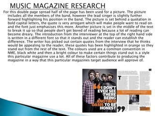 For this double page spread half of the page has been used for a picture. The picture
  includes all the members of the band, however the lead singer is slightly further
  forward highlighting his position in the band. The picture is set behind a quotation in
  bold capital letters, the quote is very arrogant which will make people want to read on
  and the font just emphasises this more. Another picture is set in the middle of the text
  to break it up so that people don't get bored of reading because a lot of reading can
  become dreary. The introduction from the interviewer at the top of the right hand side
  is written in a different font so that it stands out and the reader can establish the
  difference. The writer has picked out certain quotes from the interview that he thinks
  would be appealing to the reader, these quotes has been highlighted in orange so they
  stand out from the rest of the text. The colours used are a common convention in
  NME, black white and then a bright colour to make certain things stand out is a style
  this particular magazine use a lot. All of these factors contribute to producing the
  magazine in a way that this particular magazines target audience will approve of.
 
