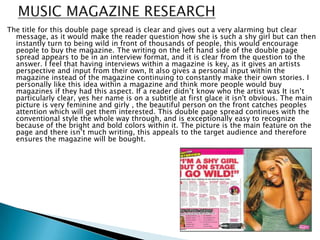The title for this double page spread is clear and gives out a very alarming but clear
  message, as it would make the reader question how she is such a shy girl but can then
  instantly turn to being wild in front of thousands of people, this would encourage
  people to buy the magazine. The writing on the left hand side of the double page
  spread appears to be in an interview format, and it is clear from the question to the
  answer. I feel that having interviews within a magazine is key, as it gives an artists
  perspective and input from their own, It also gives a personal input within the
  magazine instead of the magazine continuing to constantly make their own stories. I
  personally like this idea within a magazine and think more people would buy
  magazines if they had this aspect. If a reader didn’t know who the artist was It isn’t
  particularly clear, yes her name is on a subtitle at first glace it isn't obvious. The main
  picture is very feminine and girly , the beautiful person on the front catches peoples
  attention which will get them interested. This double page spread continues with the
  conventional style the whole way through, and is exceptionally easy to recognize
  because of the bright and bold colors within it. The picture is the main feature on the
  page and there isn’t much writing, this appeals to the target audience and therefore
  ensures the magazine will be bought.
 