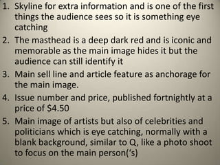 1. Skyline for extra information and is one of the first
   things the audience sees so it is something eye
   catching
2. The masthead is a deep dark red and is iconic and
   memorable as the main image hides it but the
   audience can still identify it
3. Main sell line and article feature as anchorage for
   the main image.
4. Issue number and price, published fortnightly at a
   price of $4.50
5. Main image of artists but also of celebrities and
   politicians which is eye catching, normally with a
   blank background, similar to Q, like a photo shoot
   to focus on the main person(‘s)
 