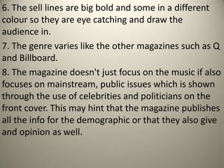 6. The sell lines are big bold and some in a different
colour so they are eye catching and draw the
audience in.
7. The genre varies like the other magazines such as Q
and Billboard.
8. The magazine doesn't just focus on the music if also
focuses on mainstream, public issues which is shown
through the use of celebrities and politicians on the
front cover. This may hint that the magazine publishes
all the info for the demographic or that they also give
and opinion as well.
 