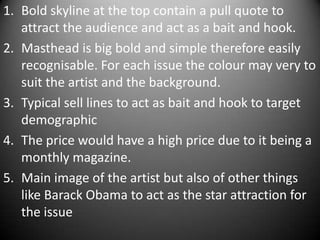 1. Bold skyline at the top contain a pull quote to
   attract the audience and act as a bait and hook.
2. Masthead is big bold and simple therefore easily
   recognisable. For each issue the colour may very to
   suit the artist and the background.
3. Typical sell lines to act as bait and hook to target
   demographic
4. The price would have a high price due to it being a
   monthly magazine.
5. Main image of the artist but also of other things
   like Barack Obama to act as the star attraction for
   the issue
 