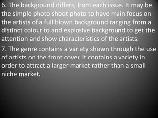6. The background differs, from each issue. It may be
the simple photo shoot photo to have main focus on
the artists of a full blown background ranging from a
distinct colour to and explosive background to get the
attention and show characteristics of the artists.
7. The genre contains a variety shown through the use
of artists on the front cover. It contains a variety in
order to attract a larger market rather than a small
niche market.
 
