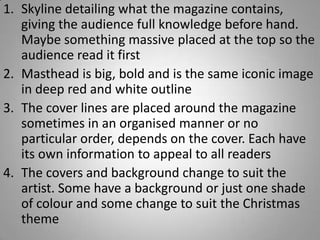 1. Skyline detailing what the magazine contains,
   giving the audience full knowledge before hand.
   Maybe something massive placed at the top so the
   audience read it first
2. Masthead is big, bold and is the same iconic image
   in deep red and white outline
3. The cover lines are placed around the magazine
   sometimes in an organised manner or no
   particular order, depends on the cover. Each have
   its own information to appeal to all readers
4. The covers and background change to suit the
   artist. Some have a background or just one shade
   of colour and some change to suit the Christmas
   theme
 
