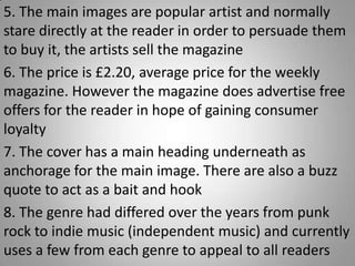 5. The main images are popular artist and normally
stare directly at the reader in order to persuade them
to buy it, the artists sell the magazine
6. The price is £2.20, average price for the weekly
magazine. However the magazine does advertise free
offers for the reader in hope of gaining consumer
loyalty
7. The cover has a main heading underneath as
anchorage for the main image. There are also a buzz
quote to act as a bait and hook
8. The genre had differed over the years from punk
rock to indie music (independent music) and currently
uses a few from each genre to appeal to all readers
 