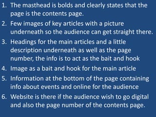1. The masthead is bolds and clearly states that the
   page is the contents page.
2. Few images of key articles with a picture
   underneath so the audience can get straight there.
3. Headings for the main articles and a little
   description underneath as well as the page
   number, the info is to act as the bait and hook
4. Image as a bait and hook for the main article
5. Information at the bottom of the page containing
   info about events and online for the audience
6. Website is there if the audience wish to go digital
   and also the page number of the contents page.
 