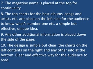 7. The magazine name is placed at the top for
continuality.
8. The top charts for the best albums, songs and
artists etc. are place on the left side for the audience
to know what’s number one etc. a simple but
effective, unique idea.
9. Any other additional information is placed down
the side of the page.
10. The design is simple but clear: the charts on the
left contents on the right and any other info at the
bottom. Clear and effective way for the audience to
read.
 