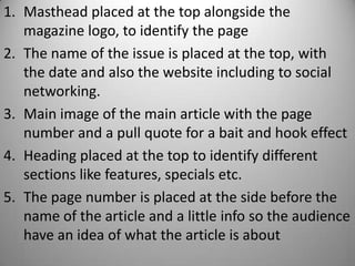 1. Masthead placed at the top alongside the
   magazine logo, to identify the page
2. The name of the issue is placed at the top, with
   the date and also the website including to social
   networking.
3. Main image of the main article with the page
   number and a pull quote for a bait and hook effect
4. Heading placed at the top to identify different
   sections like features, specials etc.
5. The page number is placed at the side before the
   name of the article and a little info so the audience
   have an idea of what the article is about
 