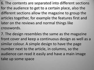 6. The contents are separated into different sections
for the audience to get to a certain place, also the
different sections allow the magazine to group the
articles together, for example the features first and
later on the reviews and normal things like
crosswords.
7. The design resembles the same as the magazine
front cover and keep a continuous design as well as a
similar colour. A simple design to have the page
number next to the article, in columns, so the
audience can read it easily and have a main image
take up some space
 