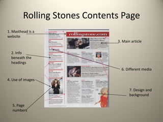 Rolling Stones Contents Page
1. Masthead is a
website
                               3. Main article

  2. Info
  beneath the
  headings
                                 6. Different media

4. Use of images

                                      7. Design and
                                      background

   5. Page
   numbers
 