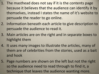 1. The masthead does not say if it is the contents page
   because it believes that the audience can identify it by
   themselves, instead I states the name of it’s website to
   persuade the reader to go online.
2. Information beneath each article to give description to
   persuade the audience to read it.
3. Main articles are on the right and in separate boxes to
   highlight them
4. It uses many images to illustrate the articles, many of
   them are of celebrities from the stories, used as a bait
   and hook
5. Page numbers are shown on the left but not the right
   so the audience need to read through to find it, a
   technique that leaves the audience wanting more.
 