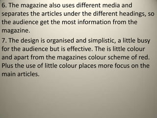 6. The magazine also uses different media and
separates the articles under the different headings, so
the audience get the most information from the
magazine.
7. The design is organised and simplistic, a little busy
for the audience but is effective. The is little colour
and apart from the magazines colour scheme of red.
Plus the use of little colour places more focus on the
main articles.
 