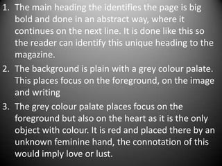 1. The main heading the identifies the page is big
   bold and done in an abstract way, where it
   continues on the next line. It is done like this so
   the reader can identify this unique heading to the
   magazine.
2. The background is plain with a grey colour palate.
   This places focus on the foreground, on the image
   and writing
3. The grey colour palate places focus on the
   foreground but also on the heart as it is the only
   object with colour. It is red and placed there by an
   unknown feminine hand, the connotation of this
   would imply love or lust.
 
