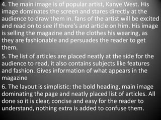 4. The main image is of popular artist, Kanye West. His
image dominates the screen and stares directly at the
audience to draw them in. fans of the artist will be excited
and read on to see if there's and article on him. His image
is selling the magazine and the clothes his wearing, as
they are fashionable and persuades the reader to get
them.
5. The list of articles are placed neatly at the side for the
audience to read, it also contains subjects like features
and fashion. Gives information of what appears in the
magazine
6. The layout is simplistic: the bold heading, main image
dominating the page and neatly placed list of articles. All
done so it is clear, concise and easy for the reader to
understand, nothing extra is added to confuse them.
 