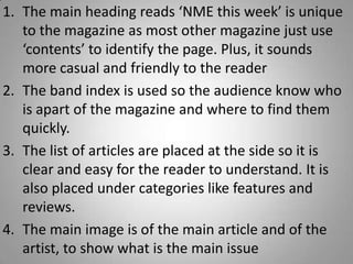 1. The main heading reads ‘NME this week’ is unique
   to the magazine as most other magazine just use
   ‘contents’ to identify the page. Plus, it sounds
   more casual and friendly to the reader
2. The band index is used so the audience know who
   is apart of the magazine and where to find them
   quickly.
3. The list of articles are placed at the side so it is
   clear and easy for the reader to understand. It is
   also placed under categories like features and
   reviews.
4. The main image is of the main article and of the
   artist, to show what is the main issue
 