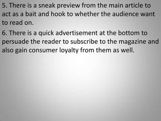 5. There is a sneak preview from the main article to
act as a bait and hook to whether the audience want
to read on.
6. There is a quick advertisement at the bottom to
persuade the reader to subscribe to the magazine and
also gain consumer loyalty from them as well.
 