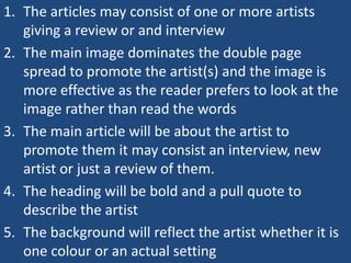 1. The articles may consist of one or more artists
   giving a review or and interview
2. The main image dominates the double page
   spread to promote the artist(s) and the image is
   more effective as the reader prefers to look at the
   image rather than read the words
3. The main article will be about the artist to
   promote them it may consist an interview, new
   artist or just a review of them.
4. The heading will be bold and a pull quote to
   describe the artist
5. The background will reflect the artist whether it is
   one colour or an actual setting
 