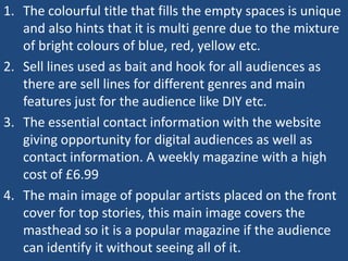 1. The colourful title that fills the empty spaces is unique
   and also hints that it is multi genre due to the mixture
   of bright colours of blue, red, yellow etc.
2. Sell lines used as bait and hook for all audiences as
   there are sell lines for different genres and main
   features just for the audience like DIY etc.
3. The essential contact information with the website
   giving opportunity for digital audiences as well as
   contact information. A weekly magazine with a high
   cost of £6.99
4. The main image of popular artists placed on the front
   cover for top stories, this main image covers the
   masthead so it is a popular magazine if the audience
   can identify it without seeing all of it.
 
