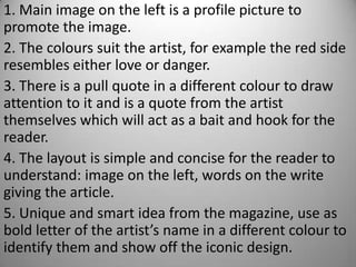 1. Main image on the left is a profile picture to
promote the image.
2. The colours suit the artist, for example the red side
resembles either love or danger.
3. There is a pull quote in a different colour to draw
attention to it and is a quote from the artist
themselves which will act as a bait and hook for the
reader.
4. The layout is simple and concise for the reader to
understand: image on the left, words on the write
giving the article.
5. Unique and smart idea from the magazine, use as
bold letter of the artist’s name in a different colour to
identify them and show off the iconic design.
 