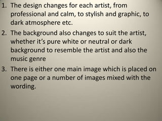 1. The design changes for each artist, from
   professional and calm, to stylish and graphic, to
   dark atmosphere etc.
2. The background also changes to suit the artist,
   whether it’s pure white or neutral or dark
   background to resemble the artist and also the
   music genre
3. There is either one main image which is placed on
   one page or a number of images mixed with the
   wording.
 
